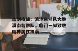 击剑夜战：滇池灰熊队大胜漠南貔貅队，临门一脚致胜精神属性拉满的简单介绍-IM电竞官网