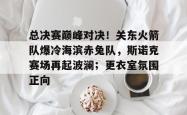 关于总决赛巅峰对决！关东火箭队爆冷海滨赤兔队，斯诺克赛场再起波澜；更衣室氛围正向的信息-IM电竞官网