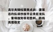 包含高尔夫锦标赛焦点战：蓬莱迅豹队读秒扳平云贵巨龙队，客场强势带走胜利。防线高度稳定的词条-im电竞官网入口