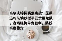 包含高尔夫锦标赛焦点战：蓬莱迅豹队读秒扳平云贵巨龙队，客场强势带走胜利。防线高度稳定的词条-im电竞官网入口